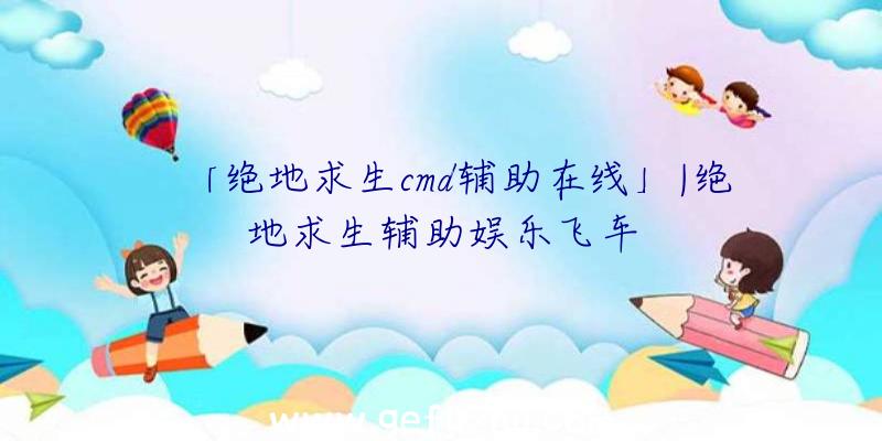 「绝地求生cmd辅助在线」|绝地求生辅助娱乐飞车